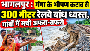 भागलपुर के खरीक प्रखंड में बड़ा हादसा: गंगा के भीषण कटाव से 300 मीटर रेलवे बांध ध्वस्त, गांवों में मची अफरा-तफरी